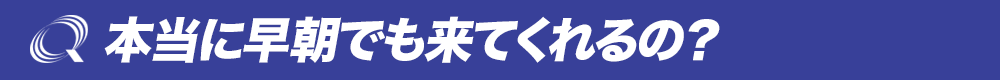 本当に早朝でも来てくれるの？